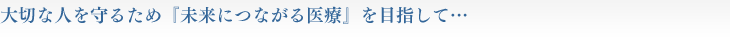 大切な人を守るため「未来につながる医療」を目指して・・・